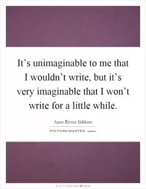 It’s unimaginable to me that I wouldn’t write, but it’s very imaginable that I won’t write for a little while Picture Quote #1