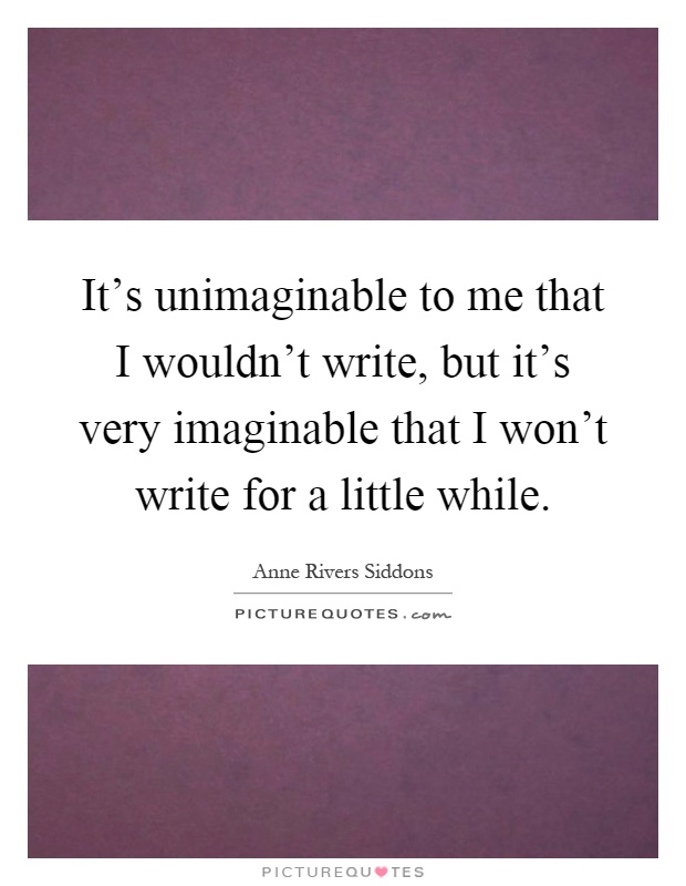 It's unimaginable to me that I wouldn't write, but it's very imaginable that I won't write for a little while Picture Quote #1