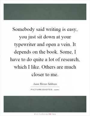 Somebody said writing is easy, you just sit down at your typewriter and open a vein. It depends on the book. Some, I have to do quite a lot of research, which I like. Others are much closer to me Picture Quote #1