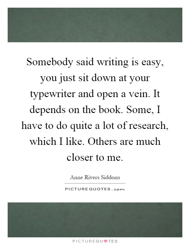 Somebody said writing is easy, you just sit down at your typewriter and open a vein. It depends on the book. Some, I have to do quite a lot of research, which I like. Others are much closer to me Picture Quote #1