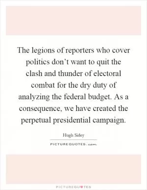 The legions of reporters who cover politics don’t want to quit the clash and thunder of electoral combat for the dry duty of analyzing the federal budget. As a consequence, we have created the perpetual presidential campaign Picture Quote #1