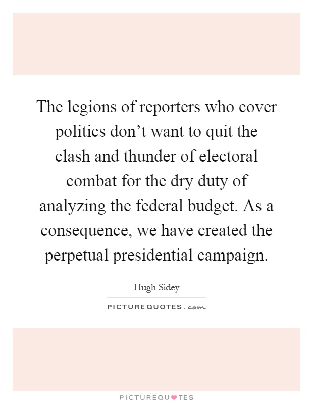 The legions of reporters who cover politics don't want to quit the clash and thunder of electoral combat for the dry duty of analyzing the federal budget. As a consequence, we have created the perpetual presidential campaign Picture Quote #1