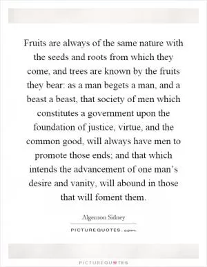 Fruits are always of the same nature with the seeds and roots from which they come, and trees are known by the fruits they bear: as a man begets a man, and a beast a beast, that society of men which constitutes a government upon the foundation of justice, virtue, and the common good, will always have men to promote those ends; and that which intends the advancement of one man’s desire and vanity, will abound in those that will foment them Picture Quote #1
