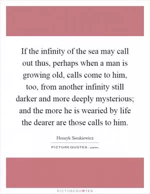 If the infinity of the sea may call out thus, perhaps when a man is growing old, calls come to him, too, from another infinity still darker and more deeply mysterious; and the more he is wearied by life the dearer are those calls to him Picture Quote #1