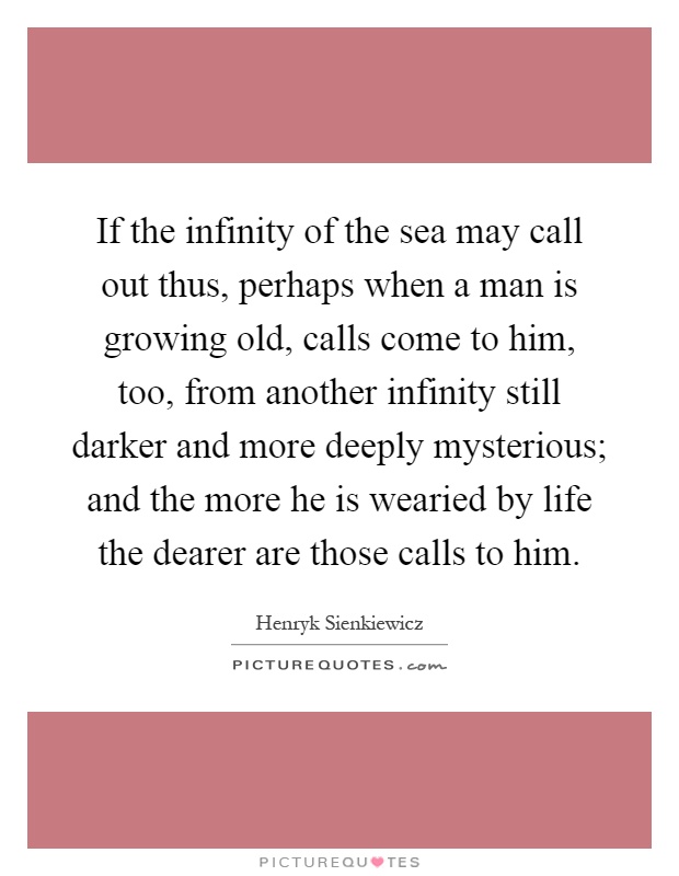 If the infinity of the sea may call out thus, perhaps when a man is growing old, calls come to him, too, from another infinity still darker and more deeply mysterious; and the more he is wearied by life the dearer are those calls to him Picture Quote #1