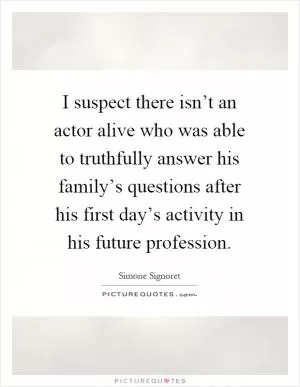 I suspect there isn’t an actor alive who was able to truthfully answer his family’s questions after his first day’s activity in his future profession Picture Quote #1