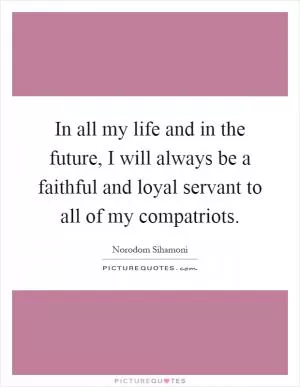 In all my life and in the future, I will always be a faithful and loyal servant to all of my compatriots Picture Quote #1