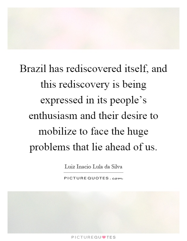 Brazil has rediscovered itself, and this rediscovery is being expressed in its people's enthusiasm and their desire to mobilize to face the huge problems that lie ahead of us Picture Quote #1