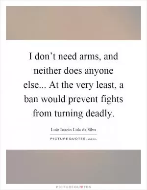 I don’t need arms, and neither does anyone else... At the very least, a ban would prevent fights from turning deadly Picture Quote #1