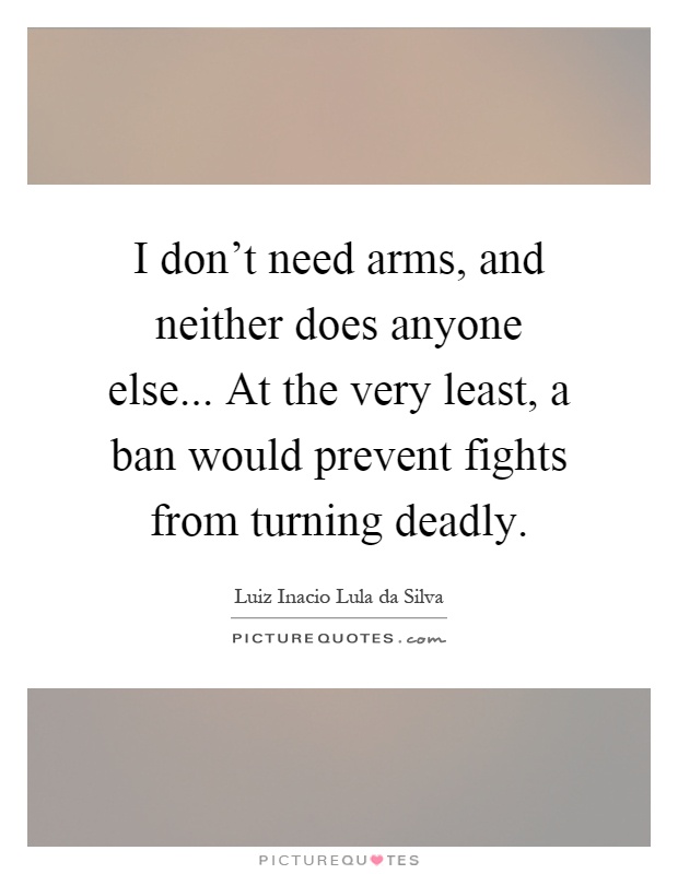 I don't need arms, and neither does anyone else... At the very least, a ban would prevent fights from turning deadly Picture Quote #1