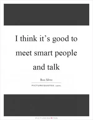 I think it’s good to meet smart people and talk Picture Quote #1