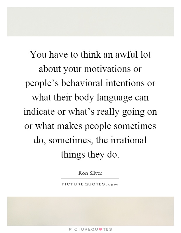 You have to think an awful lot about your motivations or people's behavioral intentions or what their body language can indicate or what's really going on or what makes people sometimes do, sometimes, the irrational things they do Picture Quote #1