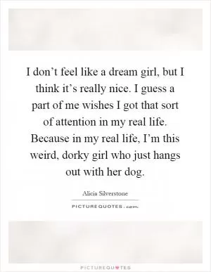 I don’t feel like a dream girl, but I think it’s really nice. I guess a part of me wishes I got that sort of attention in my real life. Because in my real life, I’m this weird, dorky girl who just hangs out with her dog Picture Quote #1