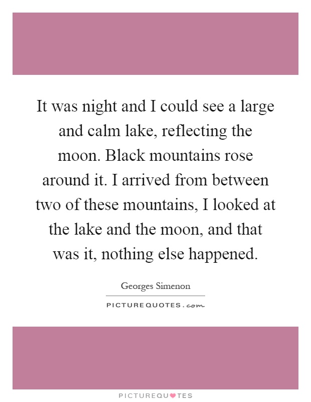 It was night and I could see a large and calm lake, reflecting the moon. Black mountains rose around it. I arrived from between two of these mountains, I looked at the lake and the moon, and that was it, nothing else happened Picture Quote #1