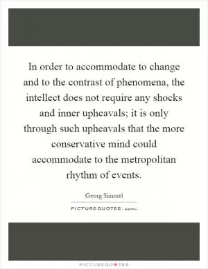 In order to accommodate to change and to the contrast of phenomena, the intellect does not require any shocks and inner upheavals; it is only through such upheavals that the more conservative mind could accommodate to the metropolitan rhythm of events Picture Quote #1