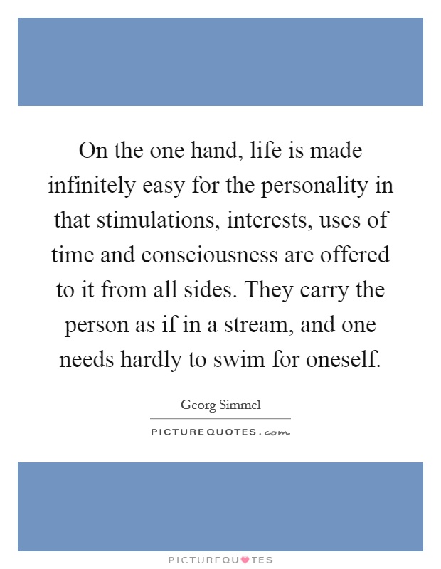On the one hand, life is made infinitely easy for the personality in that stimulations, interests, uses of time and consciousness are offered to it from all sides. They carry the person as if in a stream, and one needs hardly to swim for oneself Picture Quote #1