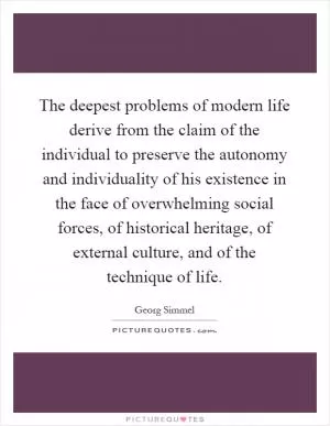 The deepest problems of modern life derive from the claim of the individual to preserve the autonomy and individuality of his existence in the face of overwhelming social forces, of historical heritage, of external culture, and of the technique of life Picture Quote #1