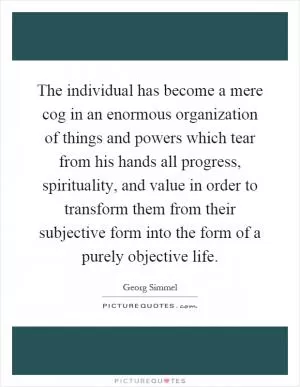 The individual has become a mere cog in an enormous organization of things and powers which tear from his hands all progress, spirituality, and value in order to transform them from their subjective form into the form of a purely objective life Picture Quote #1