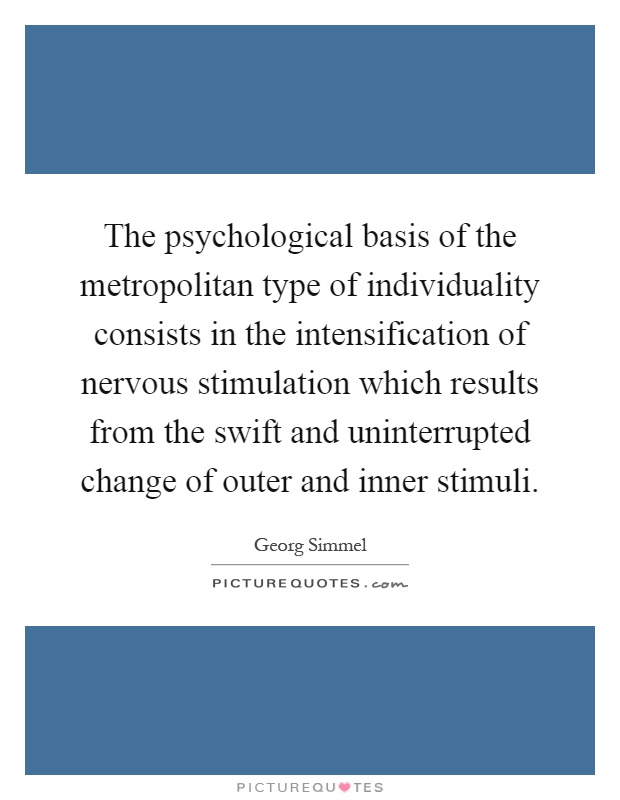 The psychological basis of the metropolitan type of individuality consists in the intensification of nervous stimulation which results from the swift and uninterrupted change of outer and inner stimuli Picture Quote #1