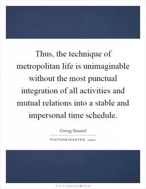 Thus, the technique of metropolitan life is unimaginable without the most punctual integration of all activities and mutual relations into a stable and impersonal time schedule Picture Quote #1
