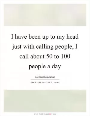 I have been up to my head just with calling people, I call about 50 to 100 people a day Picture Quote #1