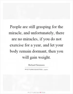 People are still grasping for the miracle, and unfortunately, there are no miracles, if you do not exercise for a year, and let your body remain dormant, then you will gain weight Picture Quote #1