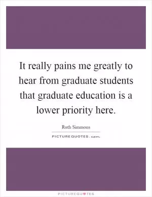It really pains me greatly to hear from graduate students that graduate education is a lower priority here Picture Quote #1