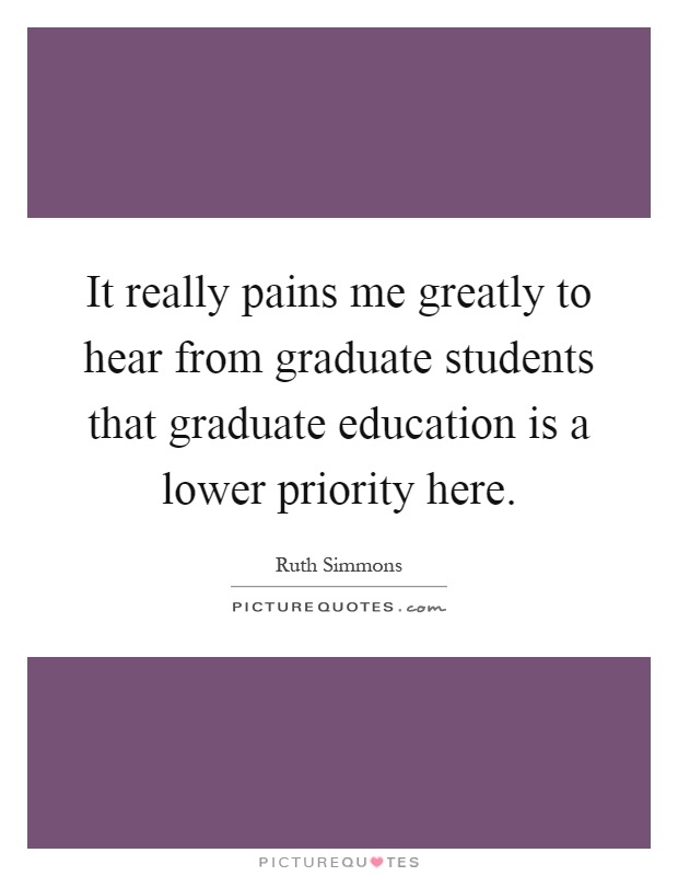 It really pains me greatly to hear from graduate students that graduate education is a lower priority here Picture Quote #1