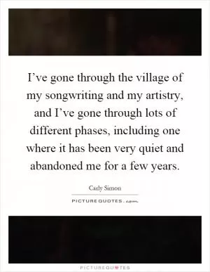 I’ve gone through the village of my songwriting and my artistry, and I’ve gone through lots of different phases, including one where it has been very quiet and abandoned me for a few years Picture Quote #1