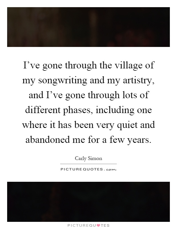 I've gone through the village of my songwriting and my artistry, and I've gone through lots of different phases, including one where it has been very quiet and abandoned me for a few years Picture Quote #1