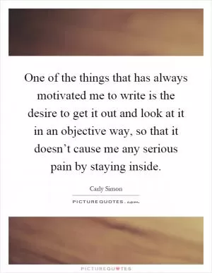 One of the things that has always motivated me to write is the desire to get it out and look at it in an objective way, so that it doesn’t cause me any serious pain by staying inside Picture Quote #1