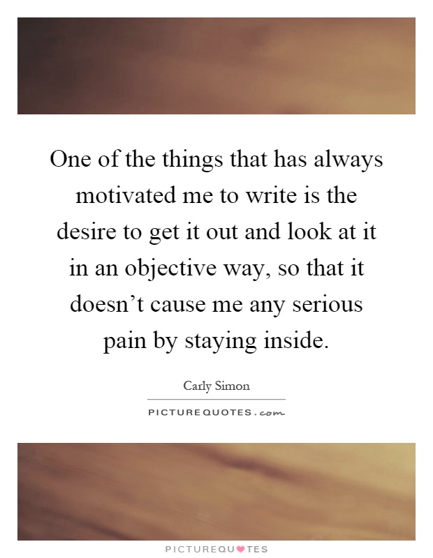 One of the things that has always motivated me to write is the desire to get it out and look at it in an objective way, so that it doesn't cause me any serious pain by staying inside Picture Quote #1