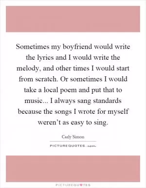 Sometimes my boyfriend would write the lyrics and I would write the melody, and other times I would start from scratch. Or sometimes I would take a local poem and put that to music... I always sang standards because the songs I wrote for myself weren’t as easy to sing Picture Quote #1