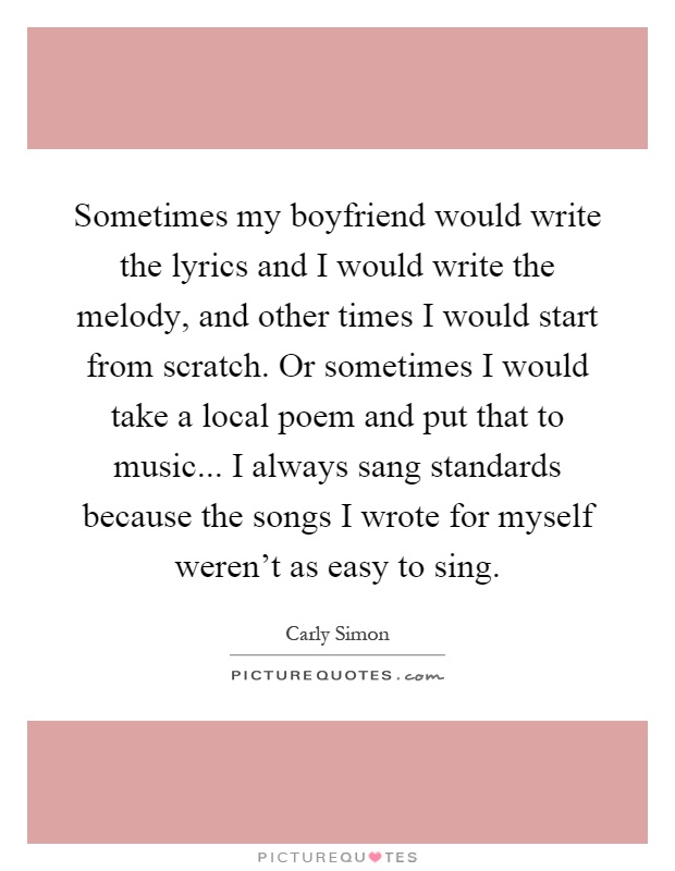 Sometimes my boyfriend would write the lyrics and I would write the melody, and other times I would start from scratch. Or sometimes I would take a local poem and put that to music... I always sang standards because the songs I wrote for myself weren't as easy to sing Picture Quote #1