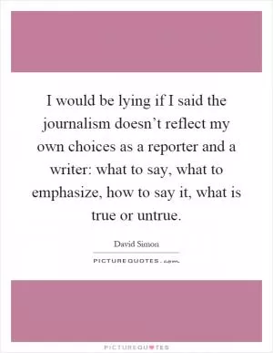 I would be lying if I said the journalism doesn’t reflect my own choices as a reporter and a writer: what to say, what to emphasize, how to say it, what is true or untrue Picture Quote #1