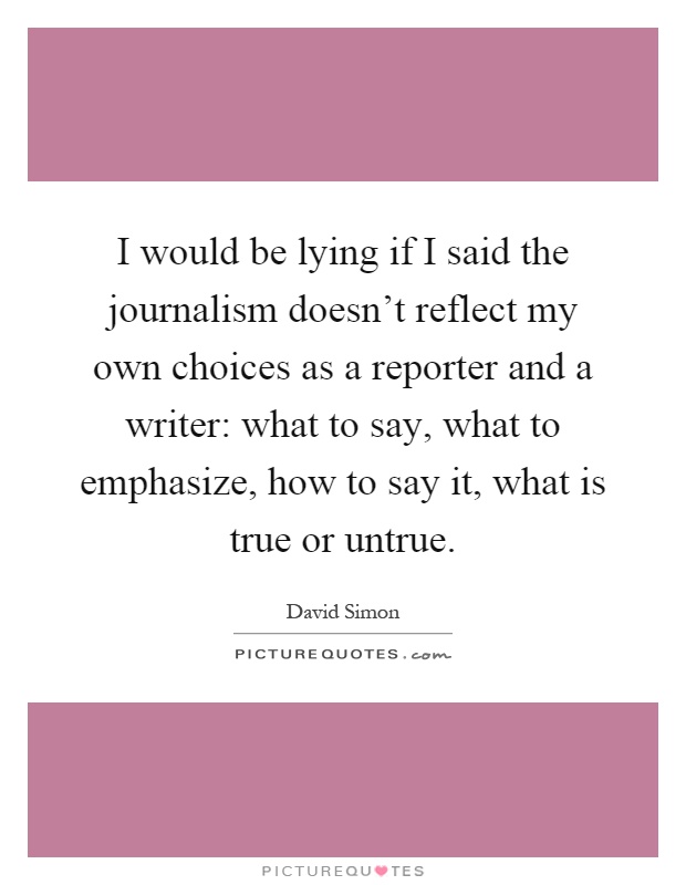 I would be lying if I said the journalism doesn't reflect my own choices as a reporter and a writer: what to say, what to emphasize, how to say it, what is true or untrue Picture Quote #1