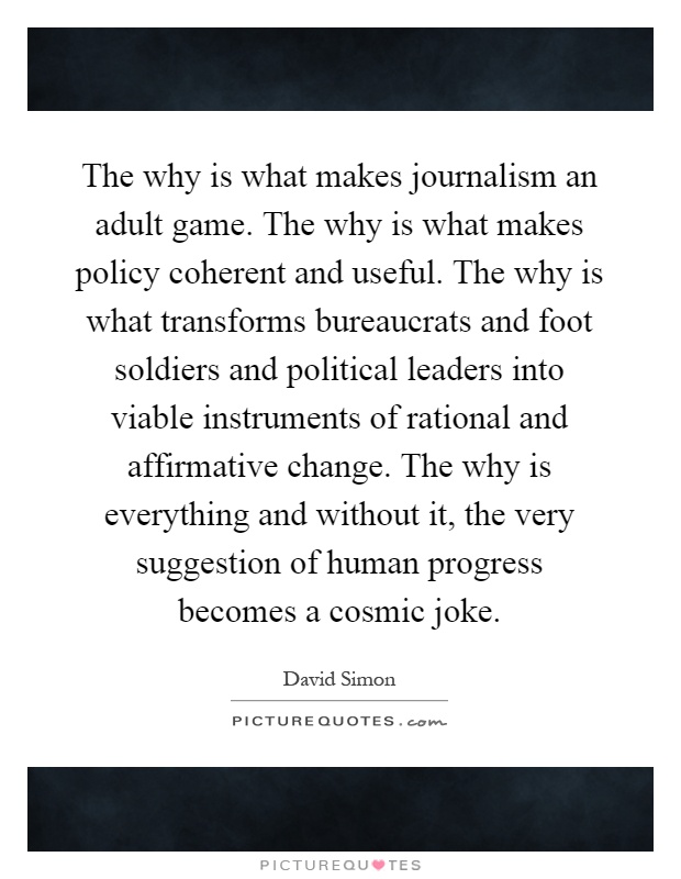 The why is what makes journalism an adult game. The why is what makes policy coherent and useful. The why is what transforms bureaucrats and foot soldiers and political leaders into viable instruments of rational and affirmative change. The why is everything and without it, the very suggestion of human progress becomes a cosmic joke Picture Quote #1