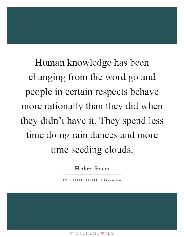 Human knowledge has been changing from the word go and people in certain respects behave more rationally than they did when they didn't have it. They spend less time doing rain dances and more time seeding clouds Picture Quote #1