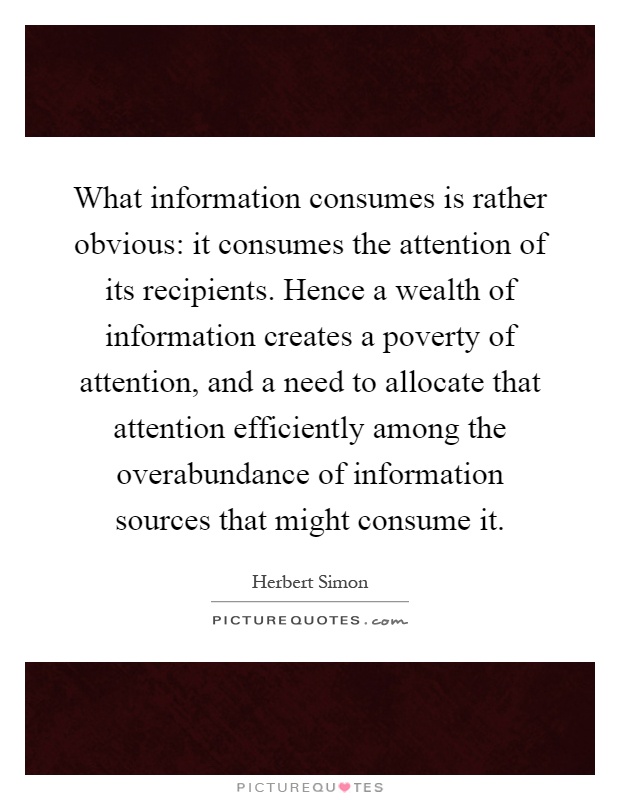What information consumes is rather obvious: it consumes the attention of its recipients. Hence a wealth of information creates a poverty of attention, and a need to allocate that attention efficiently among the overabundance of information sources that might consume it Picture Quote #1