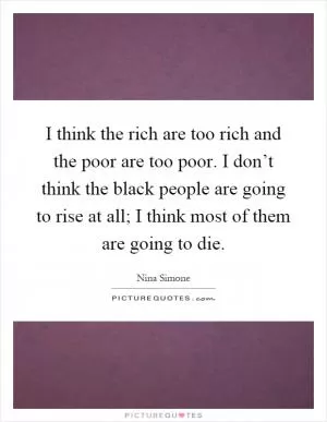 I think the rich are too rich and the poor are too poor. I don’t think the black people are going to rise at all; I think most of them are going to die Picture Quote #1
