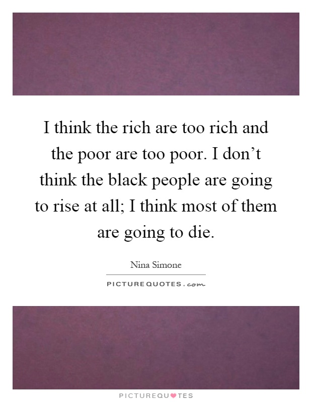 I think the rich are too rich and the poor are too poor. I don't think the black people are going to rise at all; I think most of them are going to die Picture Quote #1