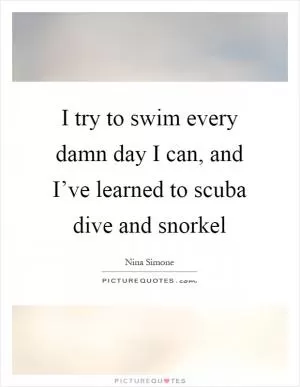 I try to swim every damn day I can, and I’ve learned to scuba dive and snorkel Picture Quote #1