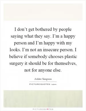 I don’t get bothered by people saying what they say. I’m a happy person and I’m happy with my looks. I’m not an insecure person. I believe if somebody chooses plastic surgery it should be for themselves, not for anyone else Picture Quote #1