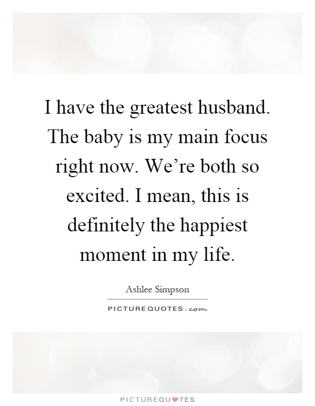 I have the greatest husband. The baby is my main focus right now. We're both so excited. I mean, this is definitely the happiest moment in my life Picture Quote #1