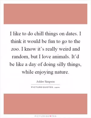 I like to do chill things on dates. I think it would be fun to go to the zoo. I know it’s really weird and random, but I love animals. It’d be like a day of doing silly things, while enjoying nature Picture Quote #1
