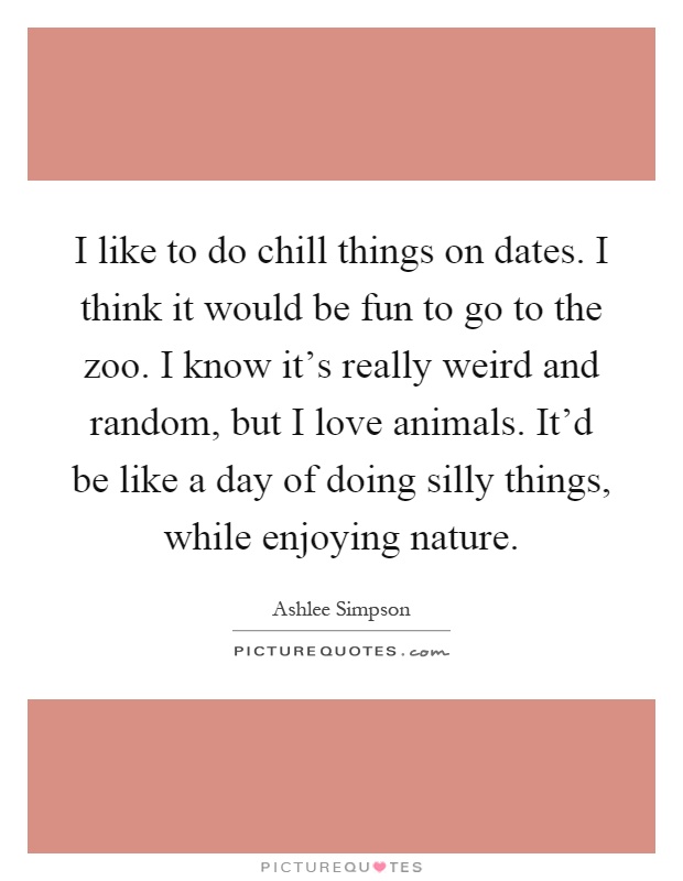I like to do chill things on dates. I think it would be fun to go to the zoo. I know it's really weird and random, but I love animals. It'd be like a day of doing silly things, while enjoying nature Picture Quote #1