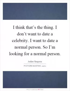 I think that’s the thing. I don’t want to date a celebrity. I want to date a normal person. So I’m looking for a normal person Picture Quote #1