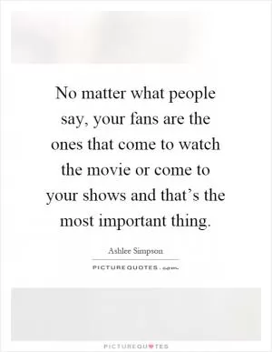 No matter what people say, your fans are the ones that come to watch the movie or come to your shows and that’s the most important thing Picture Quote #1