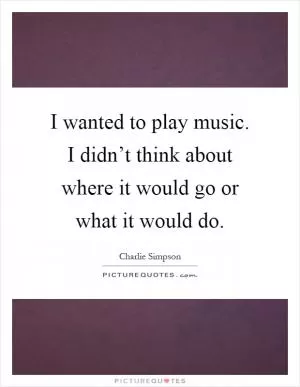 I wanted to play music. I didn’t think about where it would go or what it would do Picture Quote #1