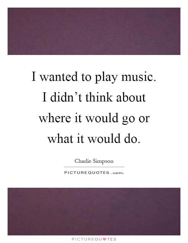 I wanted to play music. I didn't think about where it would go or what it would do Picture Quote #1